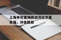 赛事直播-上海申花客场挑战河北华夏幸福，冲击胜局