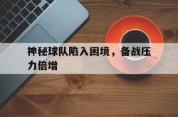 半岛体育官网登录-神秘球队陷入困境，备战压力倍增