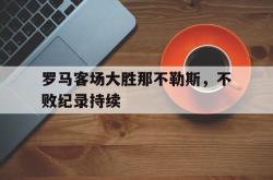 半岛体育官方入口-罗马客场大胜那不勒斯，不败纪录持续