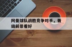 安全可靠-阿曼球队战胜竞争对手，晋级前景看好