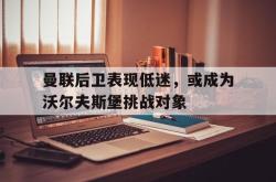 安全可靠-曼联后卫表现低迷，或成为沃尔夫斯堡挑战对象