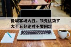 赛事直播-曼城客场大胜，领先优势扩大至五分绝对不要网址