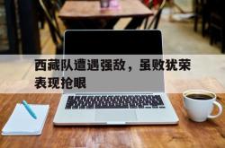 在线体育-西藏队遭遇强敌，虽败犹荣表现抢眼