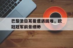 赛事直播-巴黎圣日耳曼遭遇困难，欧冠冠军前景缥缈