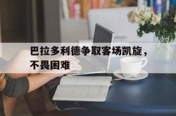 半岛体育官方入口-巴拉多利德争取客场凯旋，不畏困难