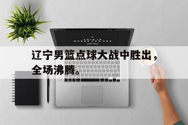 辽宁男篮点球大战中胜出，全场沸腾。