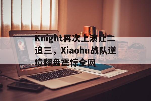 Knight再次上演让二追三，Xiaohu战队逆境翻盘震惊全网