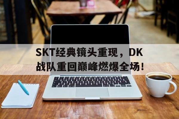 SKT经典镜头重现，DK战队重回巅峰燃爆全场！