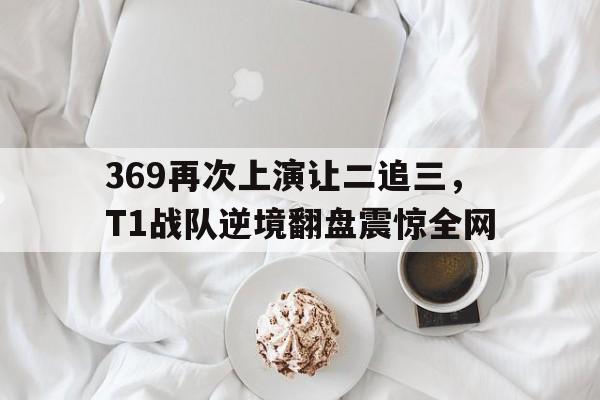 369再次上演让二追三，T1战队逆境翻盘震惊全网
