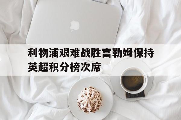利物浦艰难战胜富勒姆保持英超积分榜次席