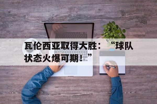 瓦伦西亚取得大胜：“球队状态火爆可期！”